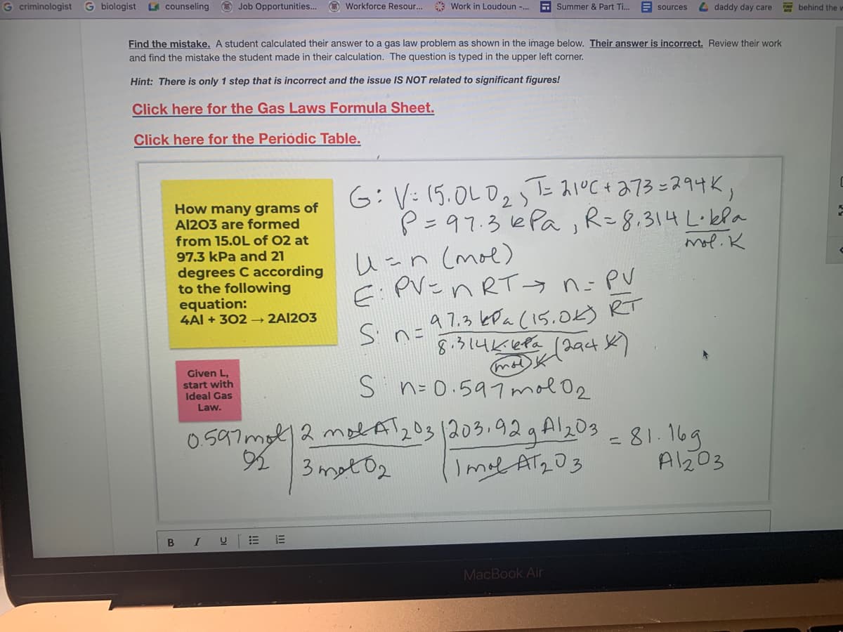G criminologist
G biologist L counseling
O Job Opportunities..
O Workforce Resour.
* Work in Loudoun -.
E Summer & Part Ti..
E sources
L daddy day care
behind the u
Find the mistake. A student calculated their answer to a gas law problem as shown in the image below. Their answer is incorrect. Review their work
and find the mistake the student made in their calculation. The question is typed in the upper left corner.
Hint: There is only 1 step that is incorrect and the issue IS NOT related to significant figures!
Click here for the Gas Laws Formula Sheet.
Click here for the Periodic Table.
6:V:15.0LD2たスく+る7ろこスタサK,
P=97.3 ePa , R=8.314 L·kla
い-n Cmoe)
E:PV=n RT→ n=PV
How many grams of
Al203 are formed
from 15.0L of 02 at
97.3 kPa and 21
mol. K
degrees C according
to the following
equation:
4AI + 302 → 2AI203
Sn=37.3 kDa (5.0Kう RT
8う4Kefa
Given L.
start with
Ideal Gas
Law.
S n-0.597mol O2
0597mol2 molA203 1203.92gAl203 =81.169
2 3 mot02
Al203
B
MacBook Air
