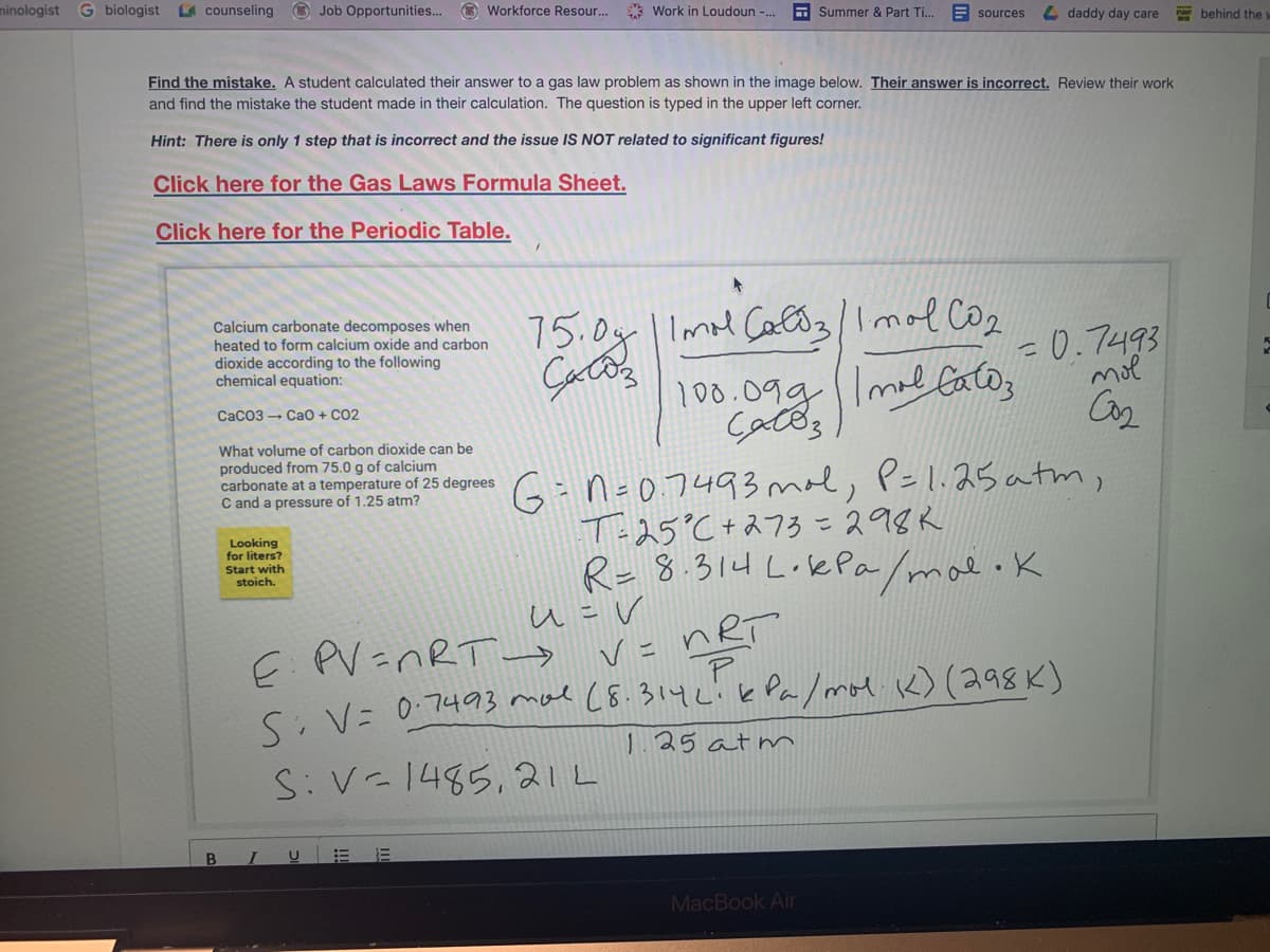 ninologist G biologist
A counseling
O Job Opportunities... O Workforce Resour...
* Work in Loudoun -.
E Summer & Part Ti..
E sources
L daddy day care
behind the
Find the mistake. A student calculated their answer to a gas law problem as shown in the image below. Their answer is incorrect. Review their work
and find the mistake the student made in their calculation. The question is typed in the upper left corner.
Hint: There is only 1 step that is incorrect and the issue IS NOT related to significant figures!
Click here for the Gas Laws Formula Sheet.
Click here for the Periodic Table.
Calcium carbonate decomposes when
heated to form calcium oxide and carbon
dioxide according to the following
chemical equation:
75.0y| Imal CaC3/1mol Coz
100.09g ImalCatos
=0.7493
mol
CaC03 - Cao + CO2
What volume of carbon dioxide can be
produced from 75.0 g of calcium
carbonate at a temperature of 25 degrees
C and a pressure of 1.25 atm?
G-n-0.7493 mol, P=1.25 atm,
T-25°C+273 =298R
R-8.314 LoePa/mal.k
%3D
Looking
for liters?
Start with
stoich.
u =V
E PV=NRT→ V= nRT
S. V= 07493 mal (8.314L!k Pa/mol k) (298K)
1.25 atm
S:V-1485, 21L
I
MacBook Air
