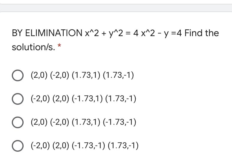 BY ELIMINATION x^2 + y^2 = 4 x^2 - y =4 Find the
solution/s. *
O (2,0) (-2,0) (1.73,1) (1.73,-1)
O (-2,0) (2,0) (-1.73,1) (1.73,-1)
O (2,0) (-2,0) (1.73,1) (-1.73,-1)
O (-2,0) (2,0) (-1.73,-1) (1.73,-1)
