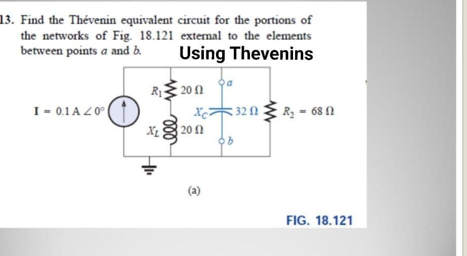 13. Find the Thévenin equivalent circuit for the portions of
the networks of Fig. 18.121 external to the elements
between points a and b.
Using Thevenins
R1
20 Ω
I = 0.1 A Z0°
Xc32 0
R2 = 68 N
XL
20 N
(a)
FIG. 18.121
ll
