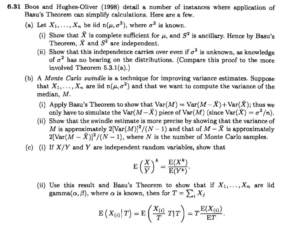 6.31 Boos and Hughes-Oliver (1998) detail a number of instances where application of
Basu's Theorem can simplify calculations. Here are a few.
(a) Let X1,..., Xn be iid n(u, o?), where o? is known.
(i) Show that X is complete sufficient for u, and S2 is ancillary. Hence by Basu's
Theorem, X and S? are independent.
(ii) Show that this independence carries over even if o? is unknown, as knowledge
of o? has no bearing on the distributions. (Compare this proof to the more
involved Theorem 5.3.1(a).)
(b) A Monte Carlo swindle is a technique for improving variance estimates. Suppose
that X1,..., X, are iid n(u, o2) and that we want to compute the variance of the
median, M.
(i) Apply Basu's Theorem to show that Var(M) = Var(M- X)+Var(X); thus we
only have to simulate the Var(M-X) piece of Var(M) (since Var(X) = o² /n).
(ii) Show that the swindle estimate is more precise by showing that the variance of
M is approximately 2[Var(M)/(N – 1) and that of M - X is approximately
2[Var(M – X)²/(N – 1), where N is the number of Monte Carlo samples.
(c) (i) If X/Y and Y are independent random variables, show that
k
E(X*)
E(Y*)*
(ii) Use this result and Basu's Theorem to show that if X1,..., Xn are iid
gamma(a, B), where a is known, then for T =
E(X(1)
E (Xp») 7) = E ( 717)
=T
ET
