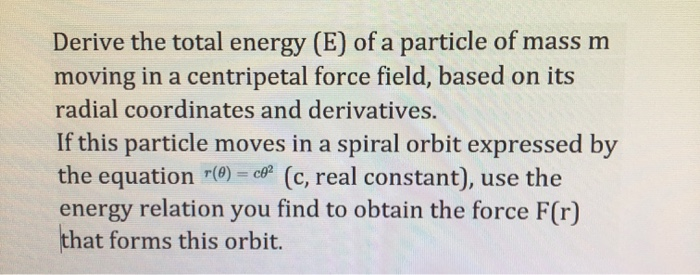 Derive the total energy (E) of a particle of mass m
moving in a centripetal force field, based on its
radial coordinates and derivatives.
If this particle moves in a spiral orbit expressed by
the equation "(@) = cơ² (c, real constant), use the
energy relation you find to obtain the force F(r)
that forms this orbit.
