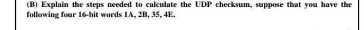 (B) Explain the steps needed to calculate the UDP checksum, suppose that you have the
following four 16-bit words 1A, 2B, 35, 4E.
