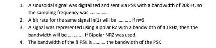 1. A sinusoidal signal was digitalized and sent via PSK with a bandwidth of 20kHz, so
the sampling frequency was .
2. A bit rate for the same signal in(1) will be. f n=6.
3. A signal was represented using Bipolar RZ with a bandwidth of 40 kHz, then the
bandwidth will be . If Bipolar NRZ was used.
4. The bandwidth of the 8 PSK is . the bandwidth of the PSK
