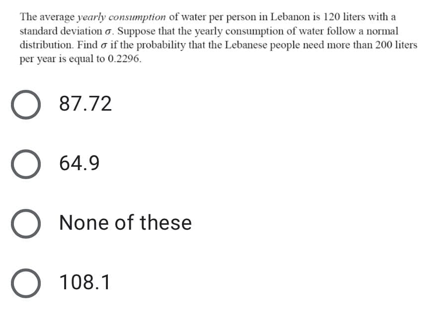 The average yearly consumption of water per person in Lebanon is 120 liters with a
standard deviation o. Suppose that the yearly consumption of water follow a normal
distribution. Find o if the probability that the Lebanese people need more than 200 liters
per year is equal to 0.2296.
O 87.72
O 64.9
None of these
O 108.1
O O O O
