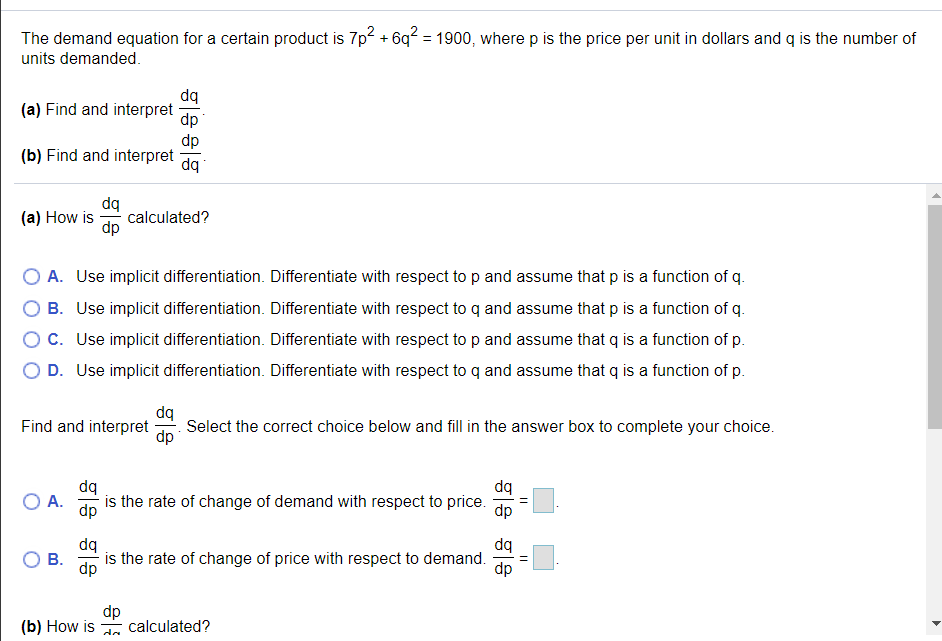 The demand equation for a certain product is 7p2 + 6q? = 1900, where p is the price per unit in dollars and q is the number of
%3D
units demanded.
dq
(a) Find and interpret
dp
dp
(b) Find and interpret
dq
dq
calculated?
dp
(a) How is
OA. Use implicit differentiation. Differentiate with respect to p and assume that p is a function of q.
B. Use implicit differentiation. Differentiate with respect to q and assume that p is a function of q.
C. Use implicit differentiation. Differentiate with respect to p and assume that q is a function of p.
D. Use implicit differentiation. Differentiate with respect to q and assume that q is a function of p.
dq
Select the correct choice below and fill in the answer box to complete your choice.
dp
Find and interpret
dq
dq
O A.
is the rate of change of demand with respect to price.
dp
dp
dq
dq
В.
-is the rate of change of price with respect to demand.
dp
dp
(b) How is calculated?
