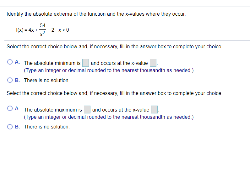 Identify the absolute extrema of the function and the x-values where they occur.
54
+2, х>0
x2
f(x) = 4x +
Select the correct choice below and, if necessary, fill in the answer box to complete your choice.
A. The absolute minimum is
and occurs at the x-value
(Type an integer or decimal rounded to the nearest thousandth as needed.)
B. There is no solution.
Select the correct choice below and, if necessary, fill in the answer box to complete your choice.
A. The absolute maximum is
and occurs at the x-value
(Type an integer or decimal rounded to the nearest thousandth as needed.)
B. There is no solution.
