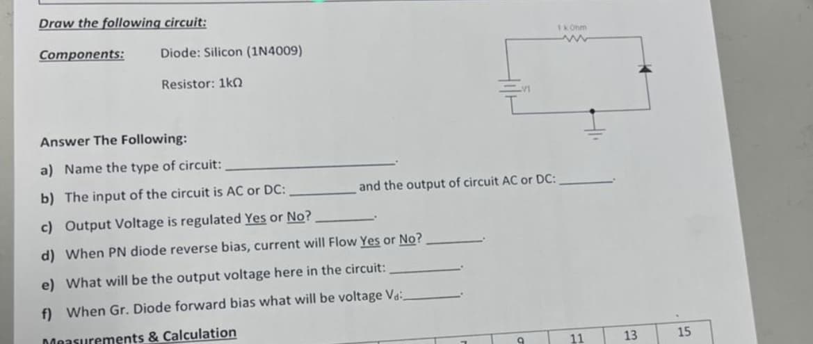 Draw the following circuit:
Components:
Diode: Silicon (1N4009)
Resistor: 1k0
Answer The Following:
a) Name the type of circuit:
b) The input of the circuit is AC or DC:
c) Output Voltage is regulated Yes or No?
d) When PN diode reverse bias, current will Flow Yes or No?
e) What will be the output voltage here in the circuit:
f) When Gr. Diode forward bias what will be voltage Va
Measurements & Calculation
and the output of circuit AC or DC:
9
1 kOhm
www
11
13
15