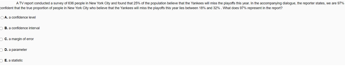 A TV report conducted a survey of 636 people in New York City and found that 25% of the population believe that the Yankees will miss the playoffs this year. In the accompanying dialogue, the reporter states, we are 97%
confident that the true proportion of people in New York City who believe that the Yankees will miss the playoffs this year lies between 18% and 32% . What does 97% represent in the report?
O A. a confidence level
O B. a confidence interval
O C. a margin of error
O D. a parameter
O E. a statistic
