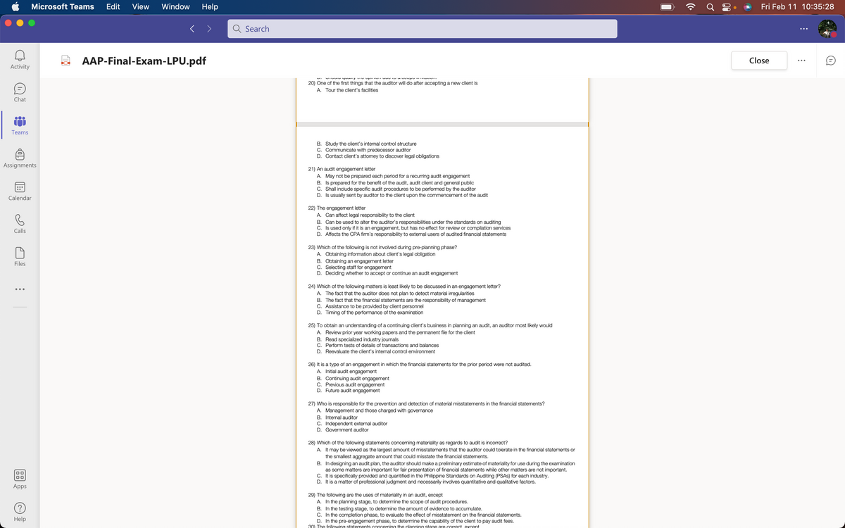 Microsoft Teams
Edit
View
Window
Help
Fri Feb 11 10:35:28
Search
2 AAP-Final-Exam-LPU.pdf
Close
Activity
20) One of the first things that the auditor will do after accepting a new client is
A. Tour the client's facilities
Chat
Teams
B. Study the client's internal control structure
C. Communicate with predecessor auditor
D. Contact client's attorney to discover legal obligations
Assignments
21) An audit engagement letter
A. May not be prepared each period for a recurring audit engagement
B. Is prepared for the benefit of the audit, audit client and general public
C. Shall include specific audit procedures to be performed by the auditor
D. Is usually sent by auditor to the client upon the commencement of the audit
Calendar
22) The engagement letter
A. Can affect legal responsibility to the client
B. Can be used to alter the auditor's responsibilities under the standards on auditing
C. Is used only if it is an engagement, but has no effect for review or compilation services
D. Affects the CPA firm's responsibility to external users of audited financial statements
Calls
23) Which of the following is not involved during pre-planning phase?
A. Obtaining information about client's legal obligation
B. Obtaining an engagement letter
C. Selecting staff for engagement
D. Deciding whether to accept or continue an audit engagement
Files
24) Which of the following matters is least likely to be discussed in an engagement letter?
A. The fact that the auditor does not plan to detect material irregularities
B. The fact that the financial statements are the responsibility of management
C. Assistance to be provided by client personnel
D. Timing of the performance of the examination
25) To obtain an understanding of a continuing client's business in planning an audit, an auditor most likely would
A. Review prior year working papers and the permanent file for the client
B. Read specialized industry journals
C. Perform tests of details of transactions and balances
D. Reevaluate the client's internal control environment
26) It is a type of an engagement in which the financial statements for the prior period were not audited.
A. Initial audit engagement
B. Continuing audit engagement
C. Previous audit engagement
D. Future audit engagement
27) Who is responsible for the prevention and detection of material misstatements in the financial statements?
A. Management and those charged with governance
B. Internal auditor
C. Independent external auditor
D. Government auditor
28) Which of the following statements concerning materiality as regards to audit is incorrect?
A. It may be viewed as the largest amount of misstatements that the auditor could tolerate in the financial statements or
the smallest aggregate amount that could misstate the financial statements.
B. In designing an audit plan, the auditor should make a preliminary estimate of materiality for use during the examination
as some matters are important for fair presentation of financial statements while other matters are not important.
C. It is specifically provided and quantified in the Philippine Standards on Auditing (PSAS) for each industry.
D. It is a matter of professional judgment and necessarily involves quantitative and qualitative factors.
Apps
29) The following are the uses of materiality in an audit, except
A. In the planning stage, to determine the scope of audit procedures.
B. In the testing stage, to determine the amount of evidence to accumulate.
C. In the completion phase, to evaluate the effect of misstatement on the financial statements.
D. In the pre-engagement phase, to determine the capability of the client to pay audit fees.
30) The following statements concerning the planning stage are correct exoept
Help
