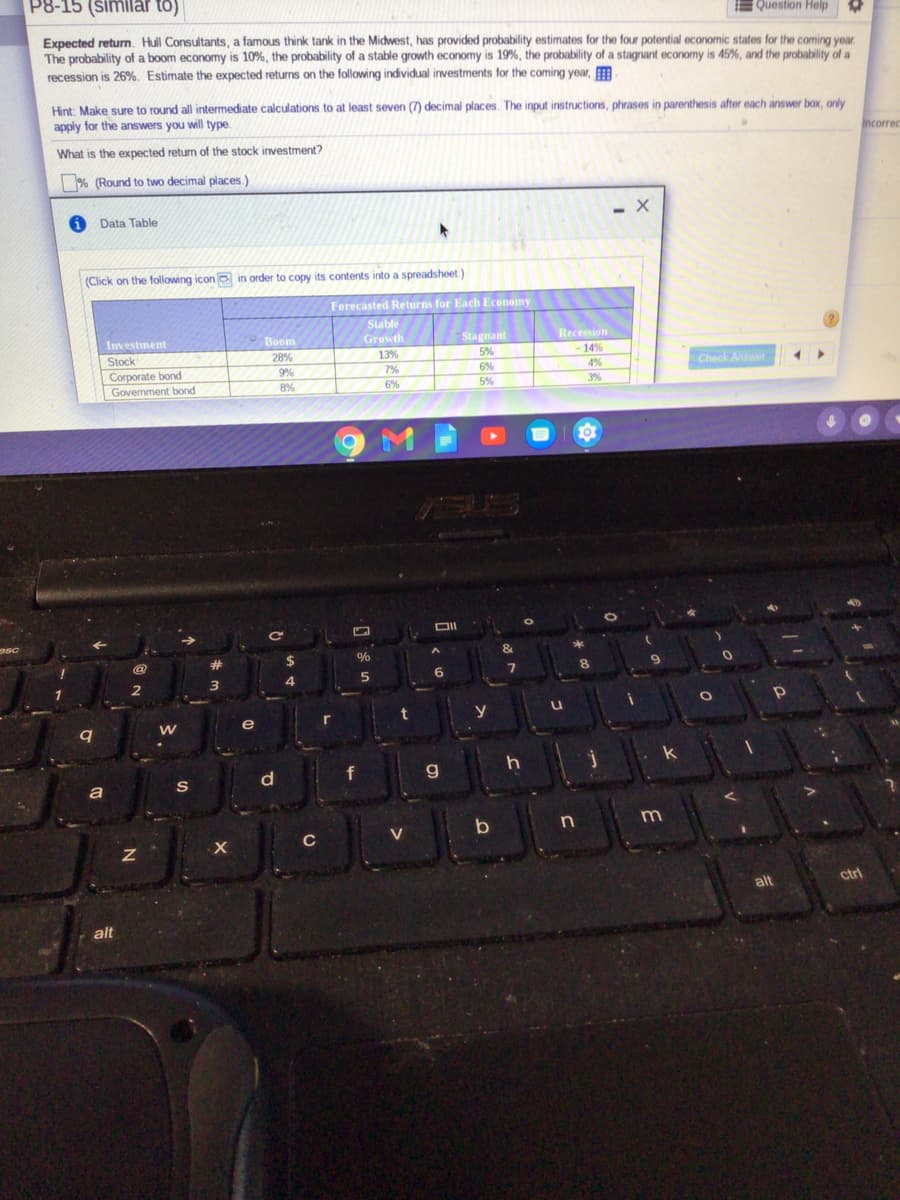 P8-15 (similar to)
E
Question Help
Expected return. Hull Consultants, a famous think tank in the Midwest, has provided probability estimates for the four potential economic states for the coming year.
The probability of a boom economy is 10%, the probability of a stable growth economy is 19%, the probability of a stagnant economy is 45%, ard the probability of a
recession is 26%. Estimate the expected returns on the following individual investments for the coming year,
Hint: Make sure to round all intermediate calculations to at least seven (7) decimal places. The input instructions, phrases in parenthesis after each answer box, only
apply for the answers you will type.
Incorrec
What is the expected return of the stock investment?
% (Round to two decimal places.)
Data Table
(Click on the following icon in order to copy its contents into a spreadsheet.)
Forecasted Returns for Each Economy
Stable
Investment
Boom
Growth
Stagnant
Recession
Stock
28%
13%
5%
- 14%
4%
Check Answer
Corporate bond
Government bond
9%
7%
6%
8%
6%
5%
3%
9 M
DII
&
%23
8.
3.
4
е
k
d
a
S
m
C
ctrl
alt
alt
