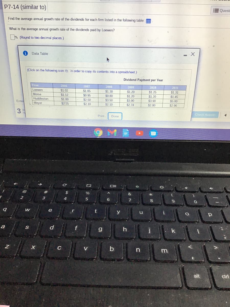 P7-14 (similar to)
E Quest
Find the average annual growth rate of the dividends for each firm listed in the following table:
What is the average annual growth rate of the dividends paid by Loewen?
% (Round to two decimal places.)
Data Table
(Click on the following icon p in order to copy its contents into a spreadsheet.)
Dividend Payment per Year
Firm
2006
2007
2008
2009
2010
2011
Loewen
$1.02
$1.12
$1.05
$1.20
$1 20
$1.30
$1.25
$1.31
Morse
$0.95
$0.80
$1.20
$1.45
Huddleston
$1.00
$2.50
$3.50
$2.10
Enter
$3.90
$3.90
$5.00
Meyer
$2.25
$2.10
$2.74
$2.80
$2.96
Check Answer
Print.
Done
DII
@
#3
$
%
&
2
3
6
8
e
t
y
a
d
f
C
V
m
alt
ctri
