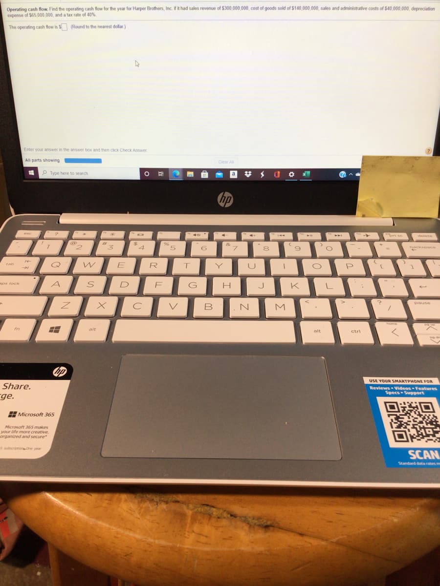 Operating cash flow. Find the operating cash flow for the year for Harper Brothers, Inc. if it had sales revenue of $300,000,000, cost of goods sold of $140,000,000, sales and administrative costs of $40,000,000, depreciation
expense of $65,000,000, and a tax rate of 40%
The operating cash flow is $ (Round to the nearest dollar )
Enter your answer in the answer box and then click Check Answer
All parts showing
Clear All
P Type here to search
a
hp
esc
brt sc
delete
%23
%24
4
96
&
5.
6
L,
backspace
8
E
tab
R
P
aps lock
A
D
G
K
pause
V
B
home
fn
alt
alt
ctri
USE YOUR SMARTPHONE FOR
Share.
Reviews Videos- Features
Specs Support
ge.
Microsoft 365
Microsoft 365 makes
your life more creative,
organized and secure
5 subscriptionOne year
SCAN
Standard data rates
me
