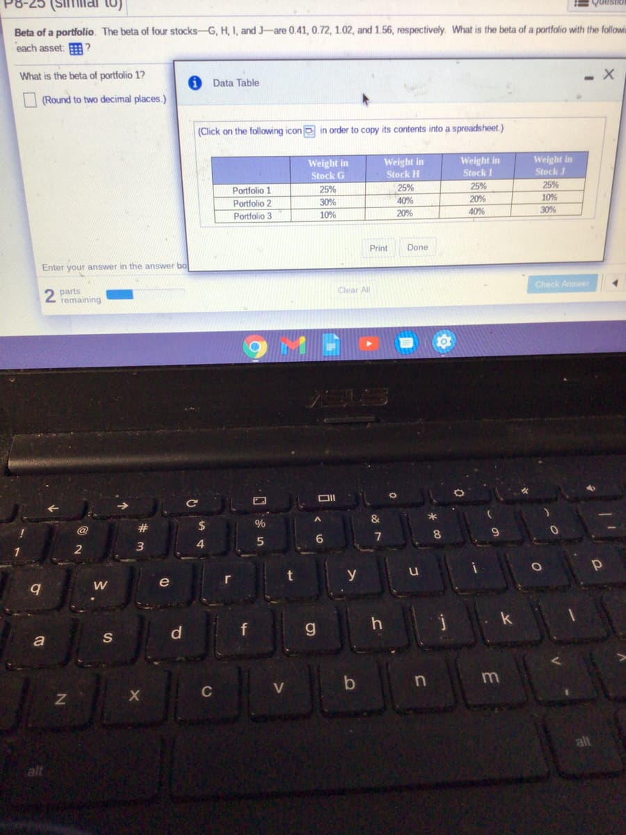 Beta of a portfolio. The beta of four stocks-G, H, I, and J-are 0.41, 0.72, 1.02, and 1.56, respectively. What is the beta of a portfolio with the followi
each asset: ?
What is the beta of portfolio 1?
Data Table
I (Round to two decimal places.)
(Click on the following icon e in order to copy its contents into a spreadsheet.)
Weight in
Stock G
Weight in
Stock H
Weight in
Stock I
Weight in
Stock J
25%
25%
25%
Portfolio 1
Portfolio 2
Portfolio 3
25%
30%
40%
20%
10%
20%
40%
30%
10%
Print
Done
Enter your answer in the answer bo
Check Answer
Clear All
parts
remaining
LAS
23
24
0%
@
6.
7
2
y
e
r
W
a
C
V
alt
