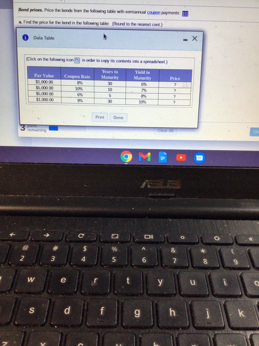 Bond prices. Price the bonds from the following table with semiannual coupon payments:
a Find the price for the bond in the following table: (Round to the nearest cent.)
Data Table
(Click on the following icon e in order to copy its contents into a spreadsheet.)
Years to
Yield to
Par Value
Coupon Rate
Maturity
Maturity
Price
$1,000.00
$5,000.00
8%
30
6%
10%
10
7%
$5,000,00
6%
8%
$1,000.00
9%
30
10%
Print
Done
parts
remaining
Clear All
Ch
ASUS
C
#
2$
%
3
4
7
8.
9.
W
e
r
y
d
f
k
