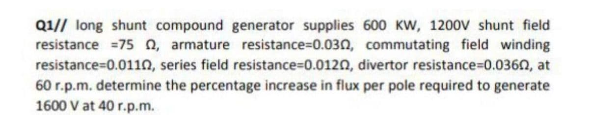 Q1// long shunt compound generator supplies 600 Kw, 1200V shunt field
resistance =75 n, armature resistance=0.030, commutating field winding
resistance=0.011n, series field resistance=0.0120, divertor resistance=0.0360, at
60 r.p.m. determine the percentage increase in flux per pole required to generate
1600 V at 40 r.p.m.
