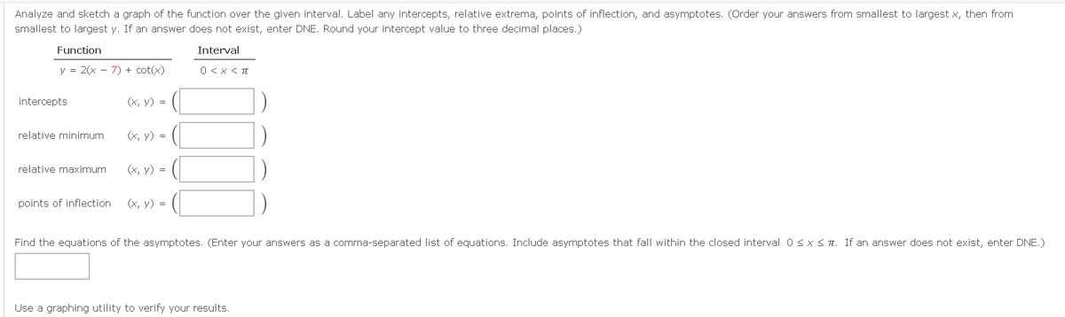 Analyze and sketch a graph of the function over the given interval. Label any intercepts, relative extrema, points of inflection, and asymptotes. (Order your answers from smallest to largest x, then from
smallest to largest y. If an answer does not exist, enter DNE. Round your intercept value to three decimal places.)
Function
Interval
y = 2(x - 7) + cot(x)
0 <X < TE
intercepts
(x, y) =
relative minimum
(X, y) =
relative maximum
(x, y) =
points of inflection
(x, y) =
Find the equations of the asymptotes. (Enter your answers as a comma-separated list of equations. Include asymptotes that fall within the closed interval 0sxS T. If an answer does not exist, enter DNE.)
Use a graphing utility to verify your results.
