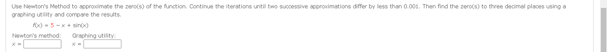 Use Newton's Method to approximate the zero(s) of the function. Continue the iterations until two successive approximations differ by less than 0.001. Then find the zero(s) to three decimal places using a
graphing utility and compare the results.
F(x) = 5 - x + sin(x)
Newton's method:
Graphing utility:
X =
X =
