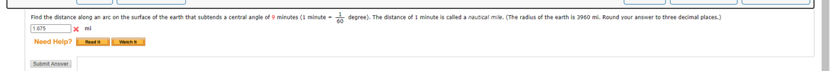 Find the distance along an arc on the surface of the earth that subtends a central angle of 9 minutes (1 minute =
degree). The distance of 1 minute is called a nautical mile. (The radius of the earth is 3960 mi. Round your answer to three decimal places.)
1.675
x mi
Need Help?
Watch It
Read It
Submit Answer
