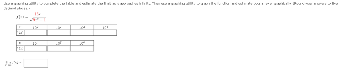 Use a graphing utility to complete the table and estimate the limit as x approaches infinity. Then use a graphing utility to graph the function and estimate your answer graphically. (Round your answers to five
decimal places.)
16.r
f(x)
100
101
102
103
F (x)
104
105
106
F (x)
lim f(x) =
