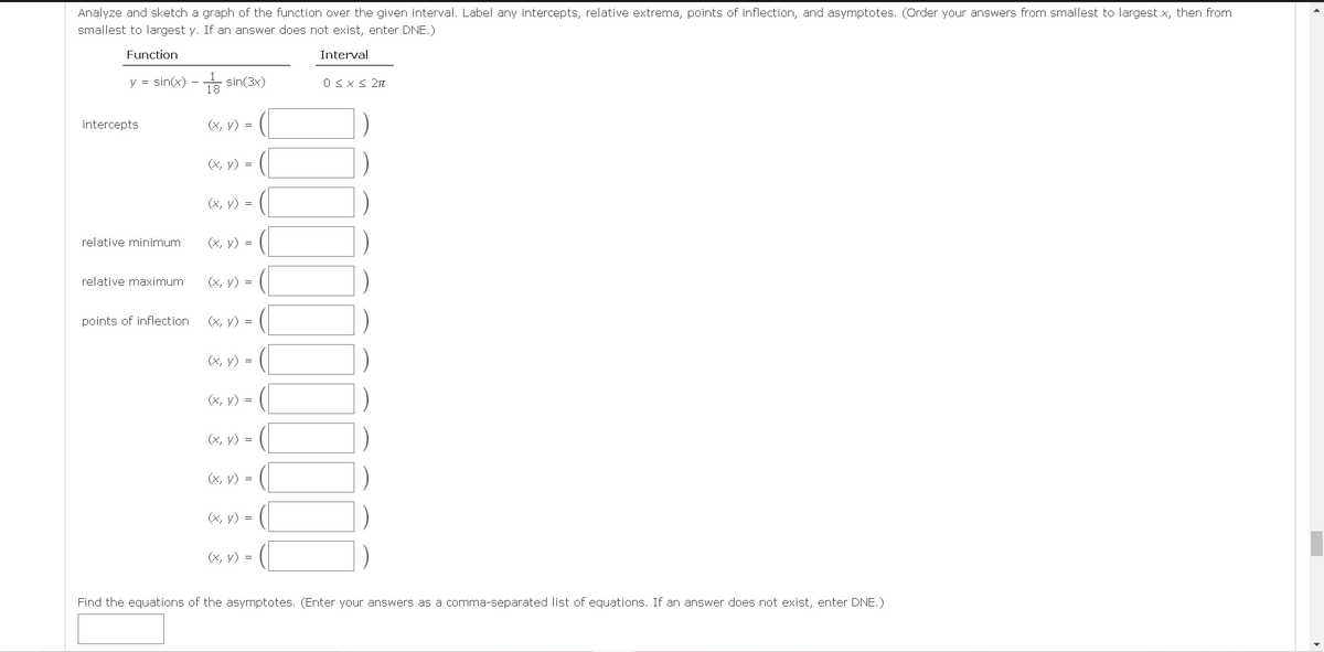 Analyze and sketch a graph of the function over the given interval. Label any intercepts, relative extrema, points of inflection, and asymptotes. (Order your answers from smallest to largest x, then from
smallest to largest y. If an answer does not exist, enter DNE.)
Function
Interval
y = sin(x) - sin(3x)
O Sx < 2n
intercepts
(x, y) =
(X, y) =
(X, y) =
relative minimum
(x, y) =
relative maximum
(x, y) =
points of inflection
(x, y) =
(X, y) =
(x, y) =
(X, y) =
(X, y) =
(х, у) %3D
(X, y) =
Find the equations of the asymptotes. (Enter your
as a comma-separated list of equations. If an answer does not exist, enter DNE.)
