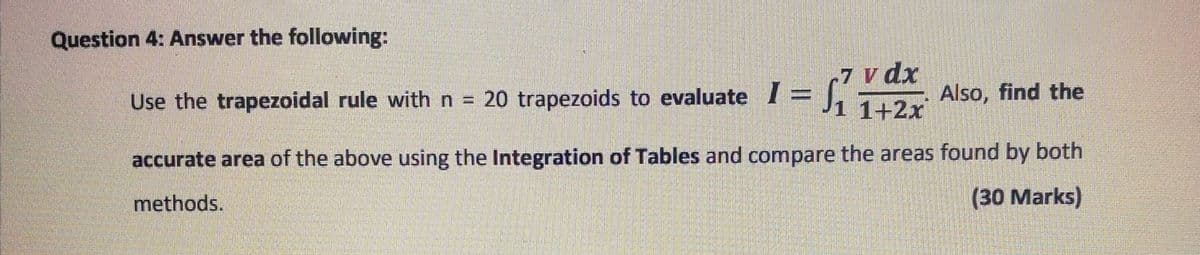 Question 4: Answer the following:
20 trapezoids to evaluate I = rVdx
1+2x
Use the trapezoidal rule with n =
Also, find the
accurate area of the above using the Integration of Tables and compare the areas found by both
methods.
(30 Marks)
