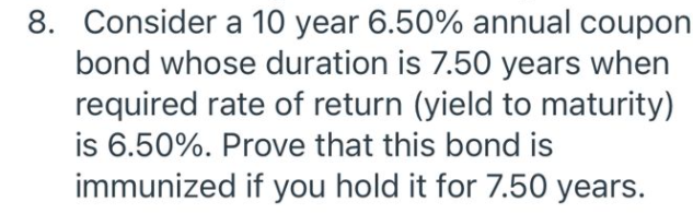 8. Consider a 10 year 6.50% annual coupon
bond whose duration is 7.50 years when
required rate of return (yield to maturity)
is 6.50%. Prove that this bond is
immunized if you hold it for 7.50 years.
