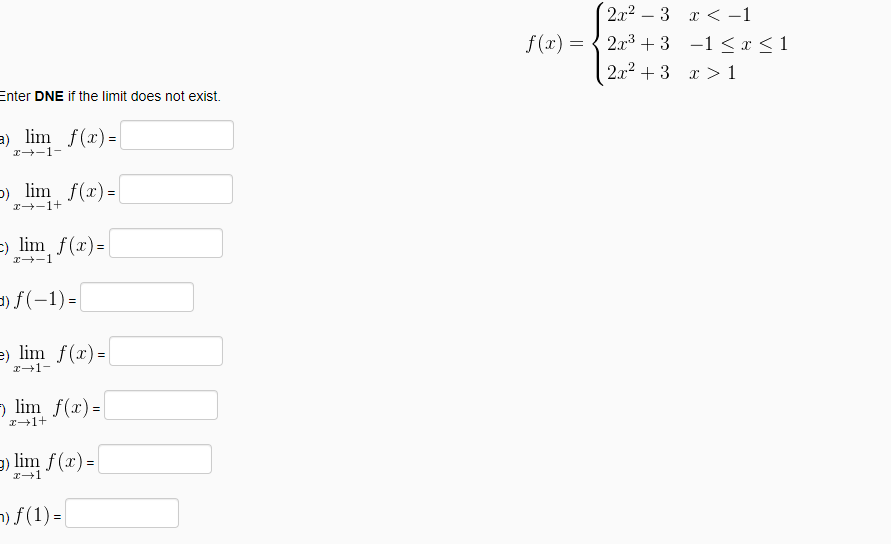 2.x2 – 3 x < -1
f(x) =
2.x3 +3 -1 < x < 1
2.x2 + 3 x >1
Enter DNE if the limit does not exist.
a) lim f(x)=
r--1-
-) lim f(x) =
2+-1+
-) lim f(x)=
=) f(-1) =
e) lim f(x)=
I+1-
→ lim f(x)=|
g) lim f(x) =
2+1
n) f (1) =
