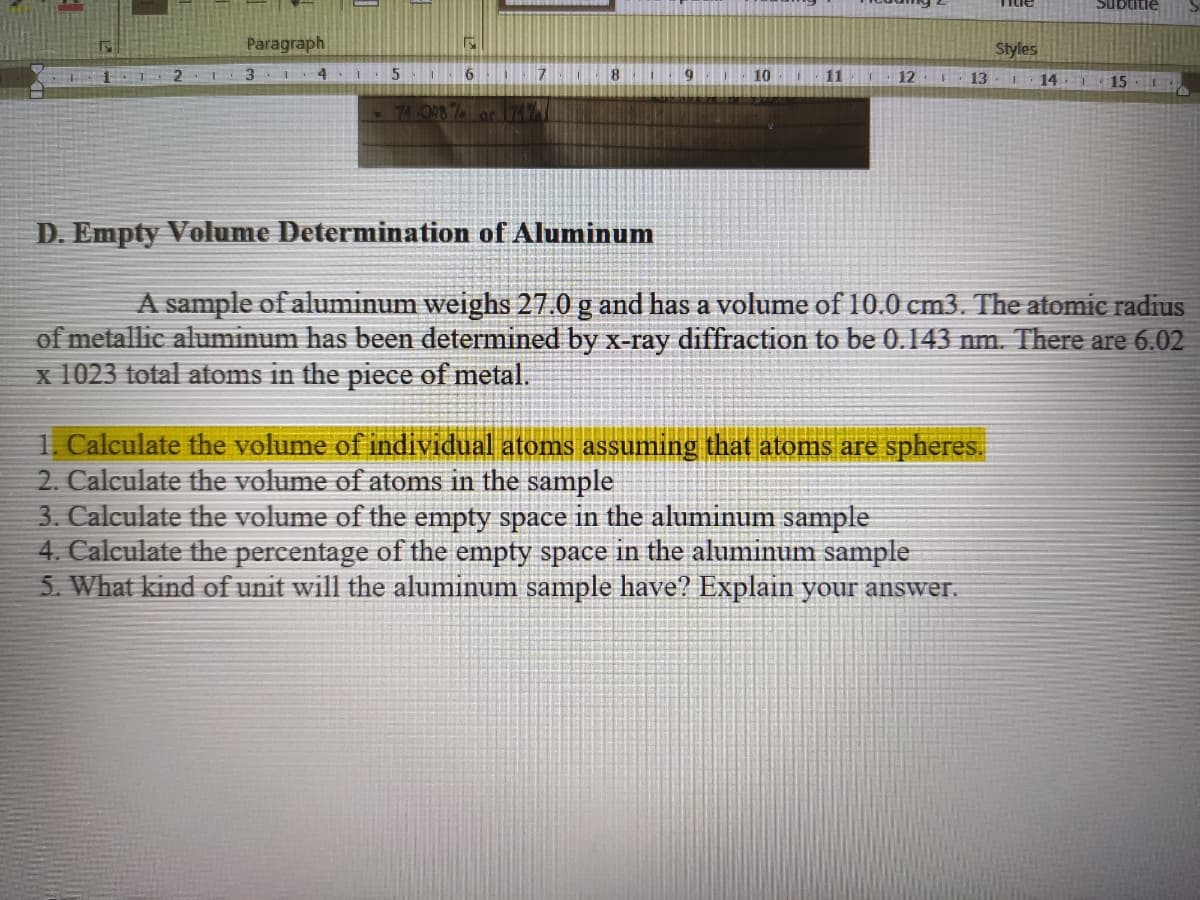 Ənnans
Paragraph
Styles
4
8.
10
11
12
13
L15
D. Empty Volume Determination of Aluminum
A sample of aluminum weighs 27.0 g and has a volume of 10.0 cm3. The atomic radius
of metallic aluminum has been determined by x-ray diffraction to be 0.143 nm. There are 6.02
x 1023 total atoms in the piece of metal.
1. Calculate the volume of individual atoms assuming that atoms are spheres.
2. Calculate the volume of atoms in the sample
3. Calculate the volume of the empty space in the aluminum sample
4. Calculate the percentage of the empty space in the aluminum sample
5. What kind of unit will the aluminum sample have? Explain your answer.
