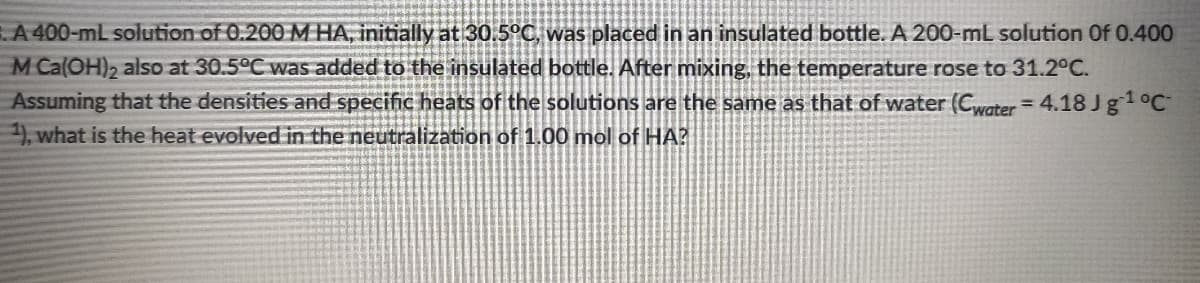 A 400-mL solution of 0.200 MHA, initially at 30.5°C, was placed in an insulated bottle.A 200-mL solution Of 0.400
M Ca(OH)2 also at 30.5°C was added to the insulated bottle. After mixing, the temperature rose to 31.2°C.
Assuming that the densities and specific heats of the solutions are the same as that of water (Cwater = 4.18 Jg1°C
), what is the heat evolved in the neutralization of 1.00 mol of HA?
%3D
