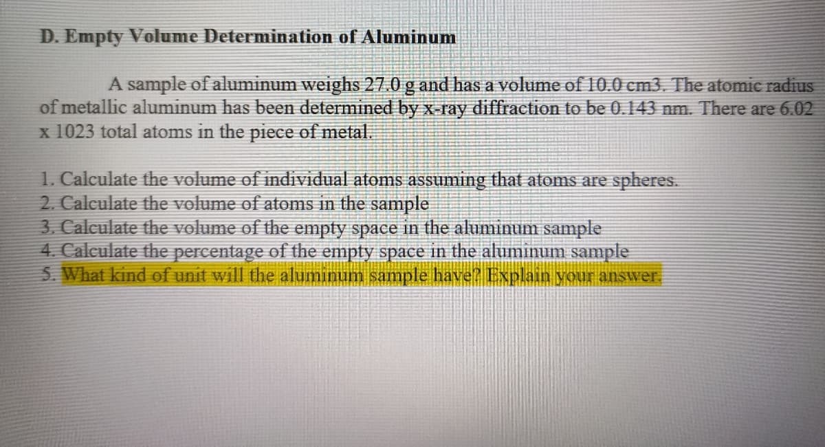D. Empty Volume Determination of Aluminum
A sample of aluminum weighs 27.0 g and has a volume of 10.0 cm3. The atomic radius
of metallic aluminum has been determined by x-ray diffraction to be 0.143 nm. There are 6.02
x 1023 total atoms in the piece of metal.
1. Calculate the volume of individual atoms assuming that atoms are spheres.
2. Calculate the volume of atoms in the sample
3. Calculate the volume of the empty space in the aluminum sample
4. Calculate the percentage of the empty space in the aluminum sample
5. What kind of unit will the aluminum sample have? Explain your answer.
