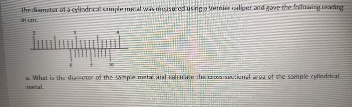 The diameter of a cylindrical sample metal was measured using a Vernier caliper and gave the following reading
in cm.
10
a. What is the diameter of the sample metal and calculate the cross-sectional area of the sample cylindrical
metal.
