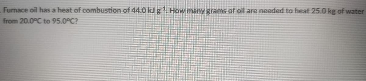 Furnace oil has a heat of combustion of 44.0 kJ g How many grams of oil are needed to heat 25.0 kg of water
from 20.0°C to 95.0°C?
