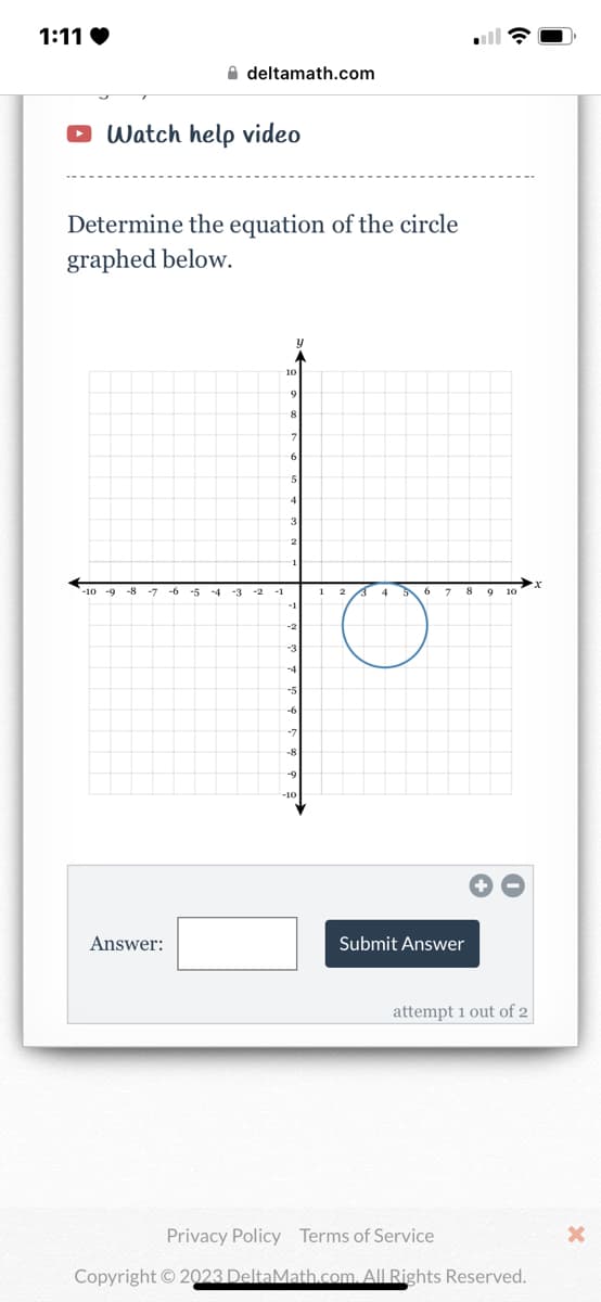 1:11❤
Watch help video
Determine the equation of the circle
graphed below.
-10 -9 -8 -7 -6 -5
deltamath.com
Answer:
-3
-1
y
10
9
8
7
6
5
3
2
1
-1
-2
-3
-5
-6
-7
-8
-9
-10
1 2 3 4 5 6
O
7 89 10
Submit Answer
attempt 1 out of 2
Privacy Policy Terms of Service
Copyright © 2023 DeltaMath.com. All Rights Reserved.
x
X