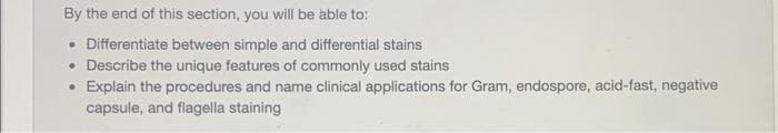 By the end of this section, you will be able to:
• Differentiate between simple and differential stains
• Describe the unique features of commonly used stains
Explain the procedures and name clinical applications for Gram, endospore, acid-fast, negative
capsule, and flagella staining
