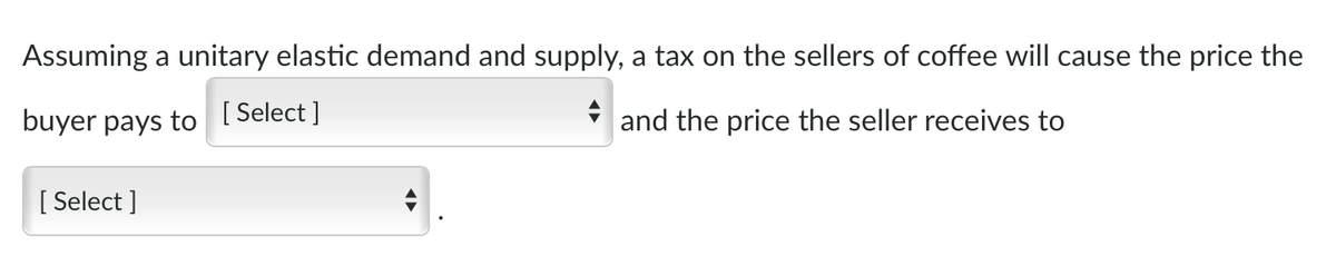 Assuming a unitary elastic demand and supply, a tax on the sellers of coffee will cause the price the
buyer pays to
[ Select ]
i and the price the seller receives to
[ Select ]
