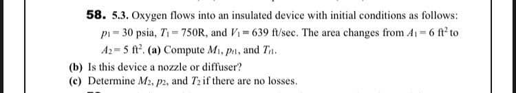 58. 5.3. Oxygen flows into an insulated device with initial conditions as follows:
pi= 30 psia, Ti= 750R, and Vi 639 ft/sec. The area changes from A1 6 ft to
A2 = 5 ft. (a) Compute Mi, pa, and Tn.
(b) Is this device a nozzle or diffuser?
(c) Determine M2, p2, and T2 if there are no losses.
