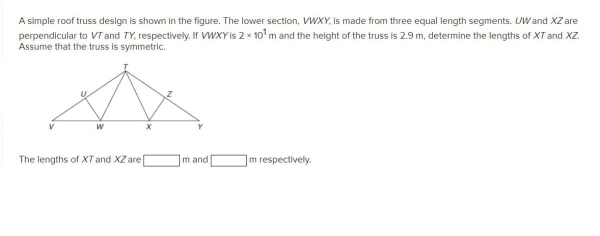 A simple roof truss design is shown in the figure. The lower section, VWXY, is made from three equal length segments. UW and XZ are
perpendicular to VT and TY, respectively. If VWXY is 2 x 10' m and the height of the truss is 2.9 m, determine the lengths of XT and XZ.
Assume that the truss is symmetric.
V
The lengths of XT and XZ are
m and
m respectively.

