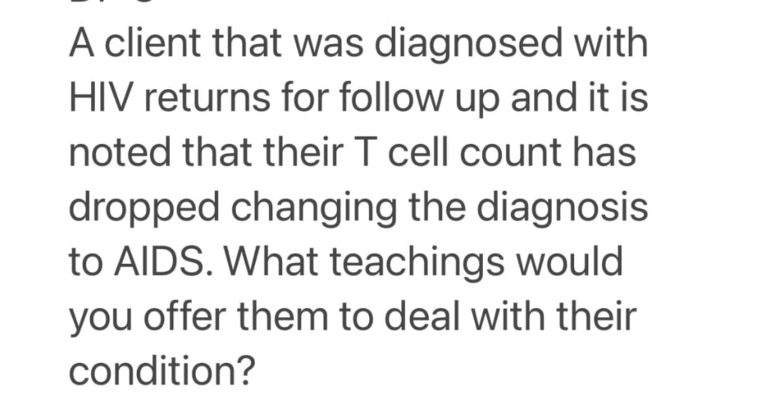 A client that was diagnosed with
HIV returns for follow up and it is
noted that their T cell count has
dropped changing the diagnosis
to AIDS. What teachings would
you offer them to deal with their
condition?
