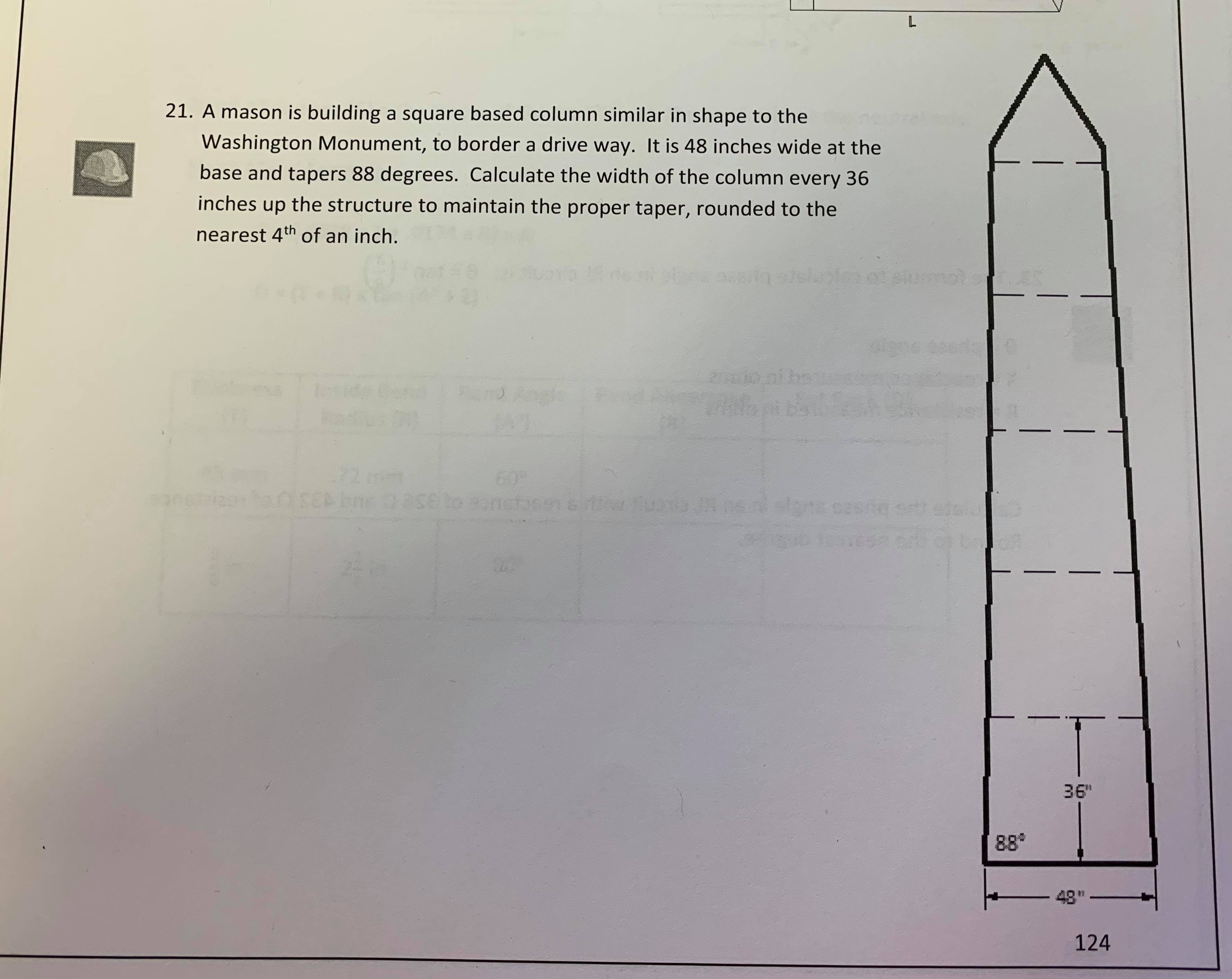 L
21. A mason is building a square based column similar in shape to the
Washington Monument, to border a drive way. It is 48 inches wide at the
base and tapers 88 degrees. Calculate the width of the column every 36
inches up
the structure to maintain the proper taper, rounded to the
nearest 4th of an inch.
19 de ri thee nasiin etslutaof sloremol
2/t0 ni banms
60
27seto sanctas
ww. Buss JAe
stanasa
laaset
36"
888
48
124
