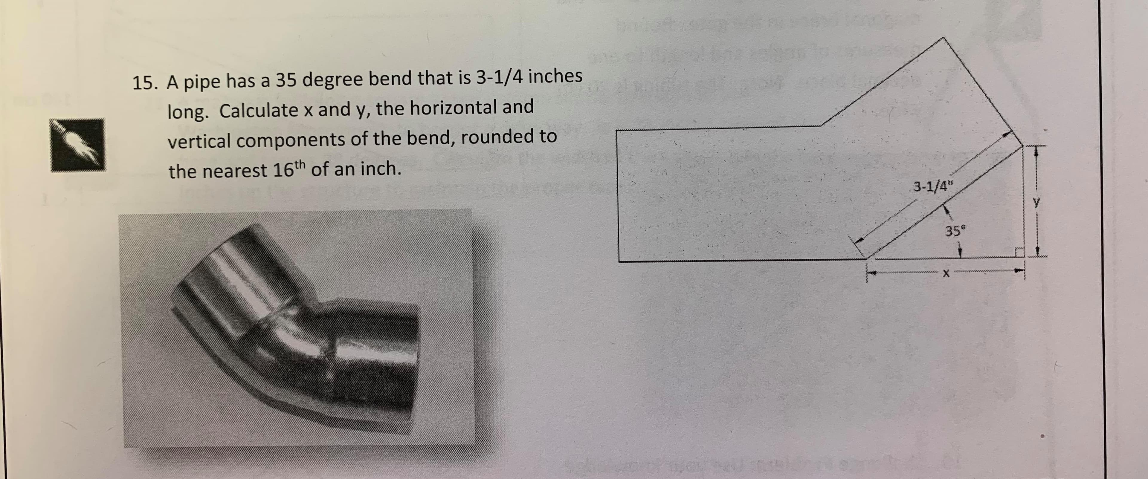 15. A pipe has a 35 degree bend that is 3-1/4 inches
long. Calculate x and y, the horizontal and
vertical components of the bend, rounded to
the nearest 16th of an inch.
3-1/4"
y
35
X
