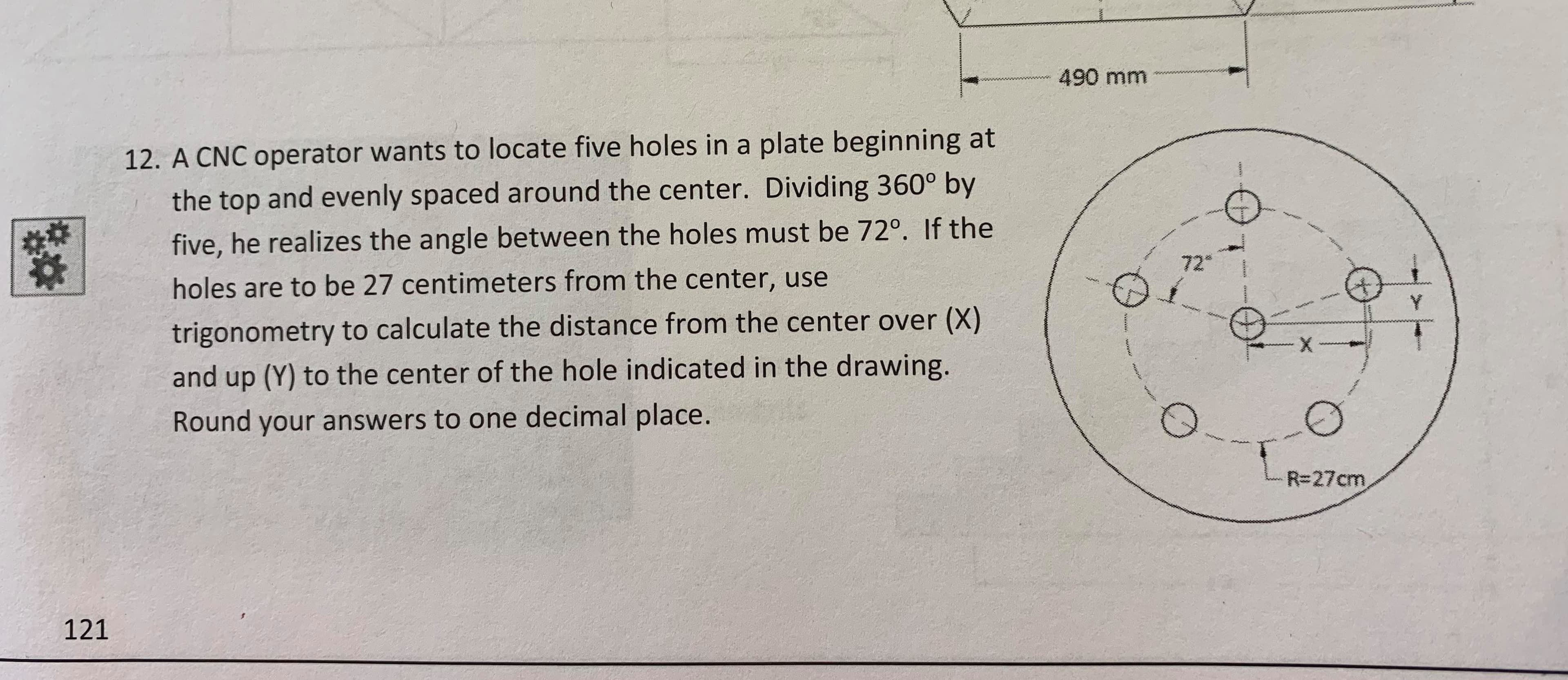 490 mm
12. A CNC operator wants to locate five holes in a plate beginning at
the top and evenly spaced around the center. Dividing 360° by
five, he realizes the angle between the holes must be 72°. If the
72
holes are to be 27 centimeters from the center, use
Y
trigonometry to calculate the distance from the center over (X)
ి
X
and up (Y) to the center of the hole indicated in the drawing.
Round your answers to one decimal place.
R-27cm
121
