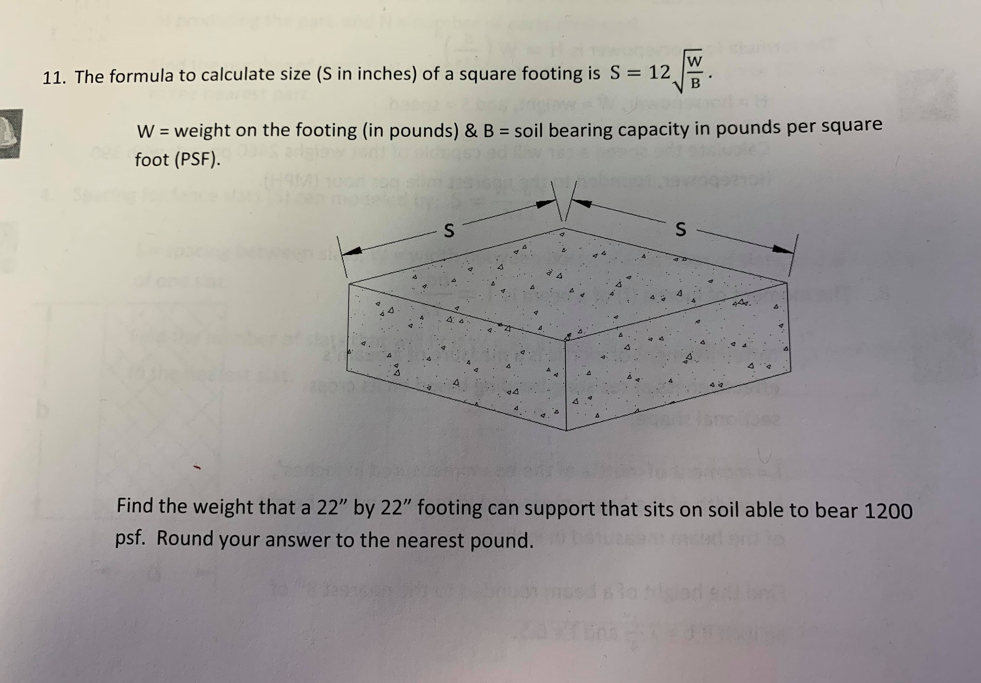 W
B
11. The formula to calculate size (S in inches) of a square footing is S = 12
soil bearing capacity in pounds per square
W= weight on the footing (in pounds) & B
foot (PSF).
S
A
4
44
4
4
A
94
Find the weight that a 22" by 22" footing can support that sits on soil able to bear 1200
psf. Round your answer to the nearest pound.
mod plo tipled
S
