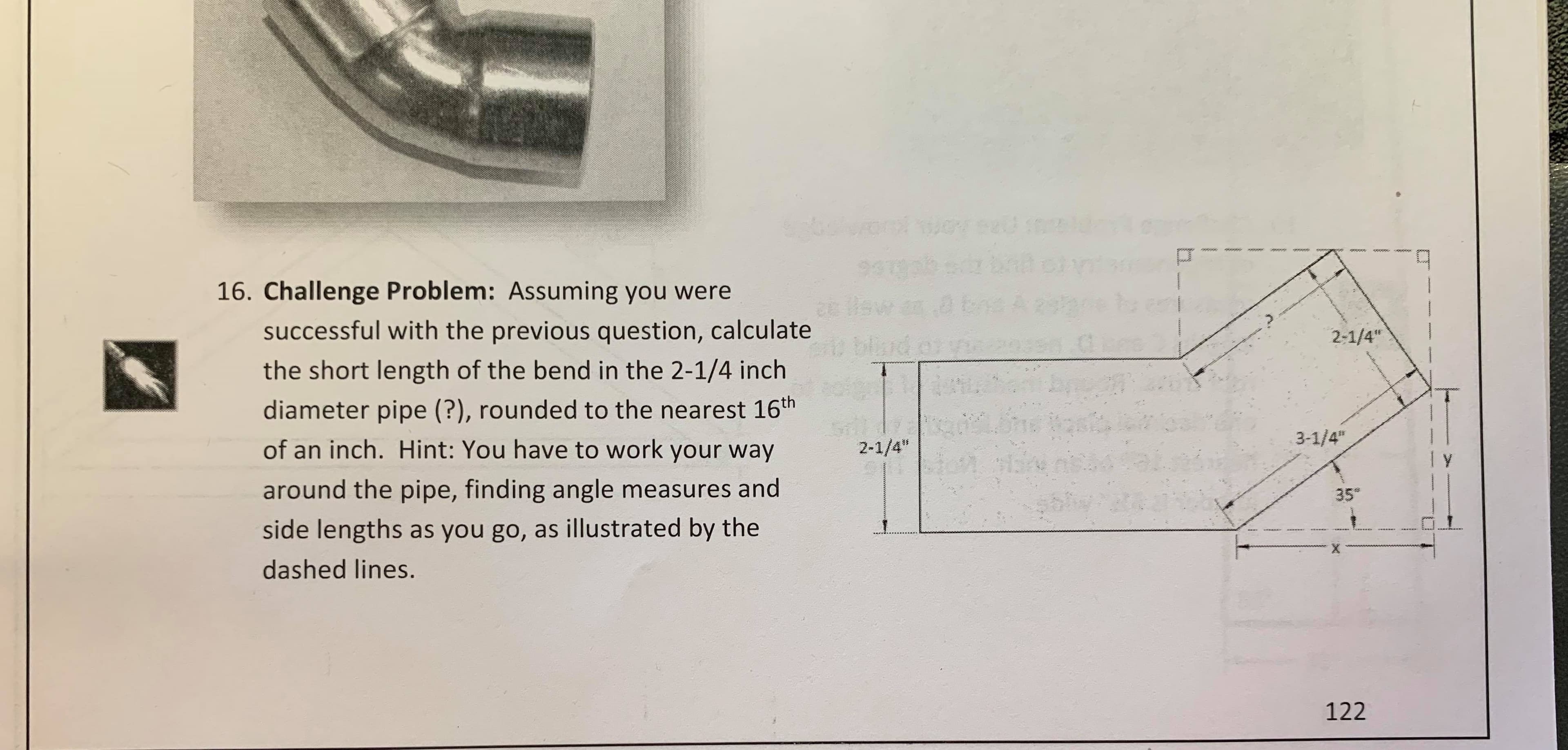 eveatt
నిలికంలక
931
a Pau
t blad
16. Challenge Problem: Assuming you were
successful with the previous question, calculate
2-1/4"
the short length of the bend in the 2-1/4 inch
diameter pipe (?), rounded to the nearest 16th
of an inch. Hint: You have to work your way
3-1/4"
2-1/4"
around the pipe, finding angle measures and
35
side lengths as you go, as illustrated by the
dashed lines.
122
