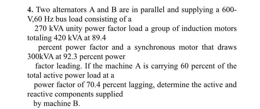 4. Two alternators A and B are in parallel and supplying a 600-
V,60 Hz bus load consisting of a
270 kVA unity power factor load a group of induction motors
totaling 420 kVA at 89.4
percent power factor and a synchronous motor that draws
300KVA at 92.3 percent power
factor leading. If the machine A is carrying 60 percent of the
total active power load at a
power factor of 70.4 percent lagging, determine the active and
reactive components supplied
by machine B.
