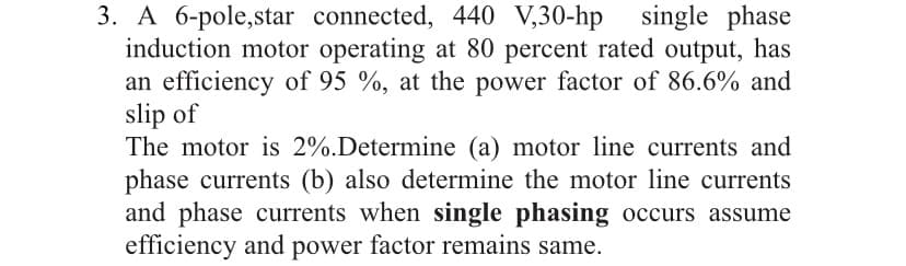 3. A 6-pole,star connected, 440 V,30-hp single phase
induction motor operating at 80 percent rated output, has
an efficiency of 95 %, at the power factor of 86.6% and
slip of
The motor is 2%.Determine (a) motor line currents and
phase currents (b) also determine the motor line currents
and phase currents when single phasing occurs assume
efficiency and power factor remains same.
