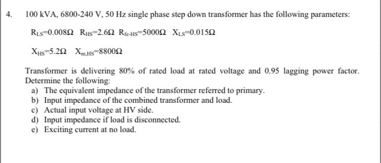 4.
100 kVA, 6800-240 V, 50 Hz single phase step down transformer has the following parameters:
RIs=0.0082 Rus=2.62 Rfc-HS=5000n XLs=0.0152
Xus=5.2 XmHs=88002
Transformer is delivering 80% of rated load at rated voltage and 0.95 lagging power factor.
Determine the following:
a) The equivalent impedance of the transformer referred to primary.
b) Input impedance of the combined transformer and load.
c) Actual input voltage at HV side.
d) Input impedance if load is disconnected.
e) Exciting current at no load.
