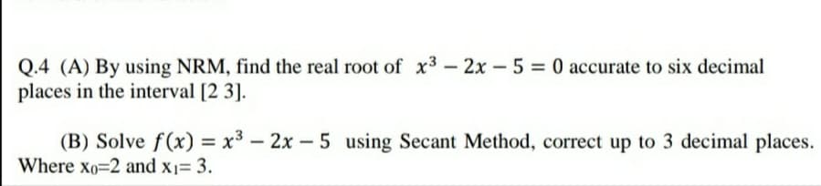 Q.4 (A) By using NRM, find the real root of x3 – 2x – 5 = 0 accurate to six decimal
places in the interval [2 3].
(B) Solve f(x) = x³ – 2x – 5 using Secant Method, correct up to 3 decimal places.
Where xo=2 and x1= 3.
