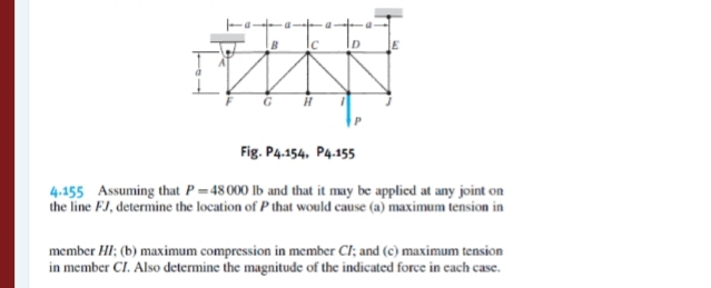 Fig. P4.154, P4.155
4.155 Assuming that P= 48000 lb and that it may be applied at any joint on
the line FJ, determine the location of P that would cause (a) maximum tension in
member HI; (b) maximum compression in member CI; and (c) maximum tension
in member CI. Also determine the magnitude of the indicated force in cach case.
