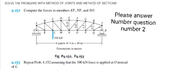 SOLVE THE PROBLEMS WITH METHOD OF JOINTS AND METHOD OF SECTIONS
4.152 Compute the forces in members EF, NF, and NO.
Please answer
Number question
number 2
G
LM
N
P
300 kN
-8 panels e 5m- 40 m-
Dimensions in meters
Fig. P4.152, P4.153
4.153 Repcat Prob. 4.152 assuming that the 300-kN force is applied at 0'instead
of L.
